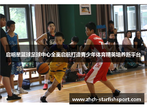 启明星篮球足球中心全面启航打造青少年体育精英培养新平台