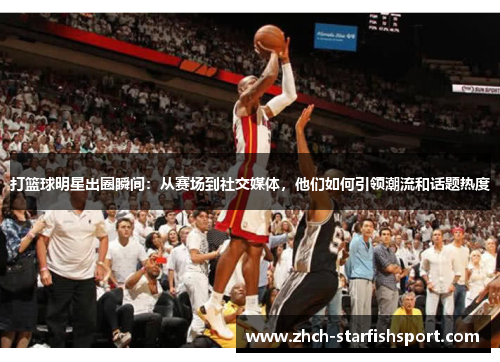 打篮球明星出圈瞬间：从赛场到社交媒体，他们如何引领潮流和话题热度