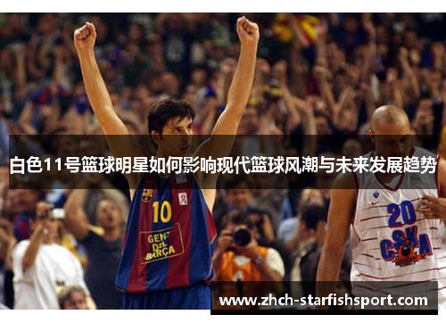 白色11号篮球明星如何影响现代篮球风潮与未来发展趋势