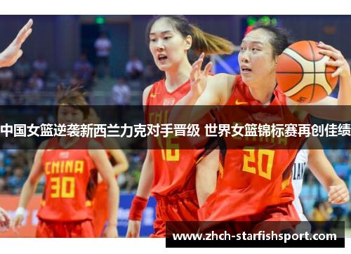 中国女篮逆袭新西兰力克对手晋级 世界女篮锦标赛再创佳绩