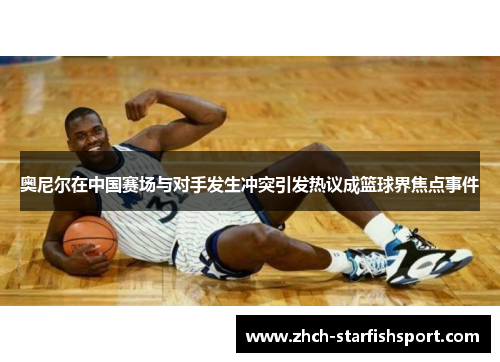 奥尼尔在中国赛场与对手发生冲突引发热议成篮球界焦点事件